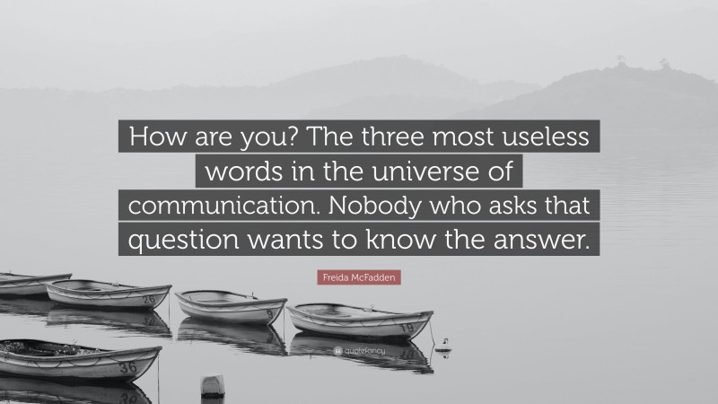 Freida McFadden Quote: “How are you? The three most useless words in the universe of communication. Nobody who asks that question wants to know the answer.”