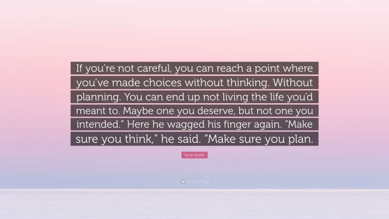 Scott Smith Quote: “If you’re not careful, you can reach a point where you’ve made choices without thinking. Without planning. You can end up not living the life you’d meant to. Maybe one you deserve, but not one you intended.” Here he wagged his finger again. “Make sure you think,” he said. “Make sure you plan.”