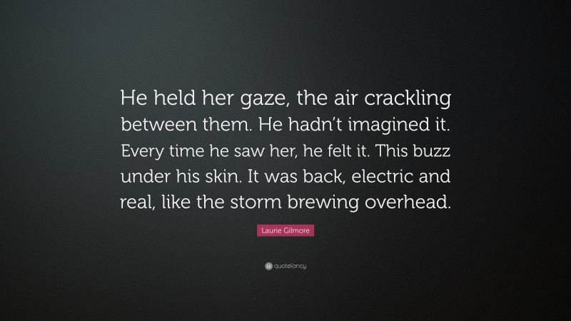 Laurie Gilmore Quote: “He held her gaze, the air crackling between them. He hadn’t imagined it. Every time he saw her, he felt it. This buzz under his skin. It was back, electric and real, like the storm brewing overhead.”