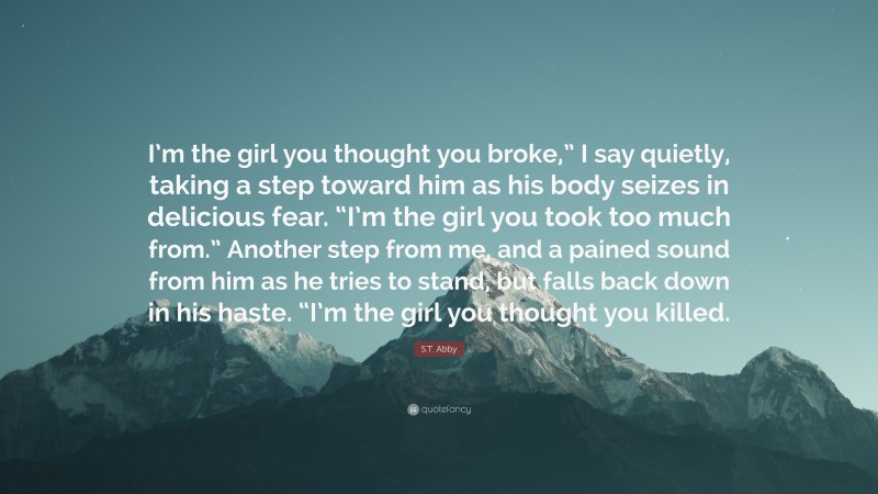 S.T. Abby Quote: “I’m the girl you thought you broke,” I say quietly, taking a step toward him as his body seizes in delicious fear. “I’m the girl you took too much from.” Another step from me, and a pained sound from him as he tries to stand, but falls back down in his haste. “I’m the girl you thought you killed.”
