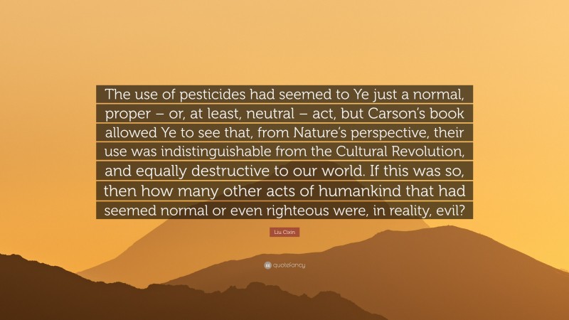 Liu Cixin Quote: “The use of pesticides had seemed to Ye just a normal, proper – or, at least, neutral – act, but Carson’s book allowed Ye to see that, from Nature’s perspective, their use was indistinguishable from the Cultural Revolution, and equally destructive to our world. If this was so, then how many other acts of humankind that had seemed normal or even righteous were, in reality, evil?”