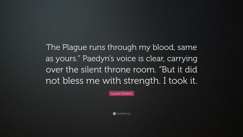 Lauren Roberts Quote: “The Plague runs through my blood, same as yours.” Paedyn’s voice is clear, carrying over the silent throne room. “But it did not bless me with strength. I took it.”