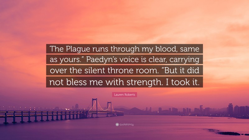Lauren Roberts Quote: “The Plague runs through my blood, same as yours.” Paedyn’s voice is clear, carrying over the silent throne room. “But it did not bless me with strength. I took it.”