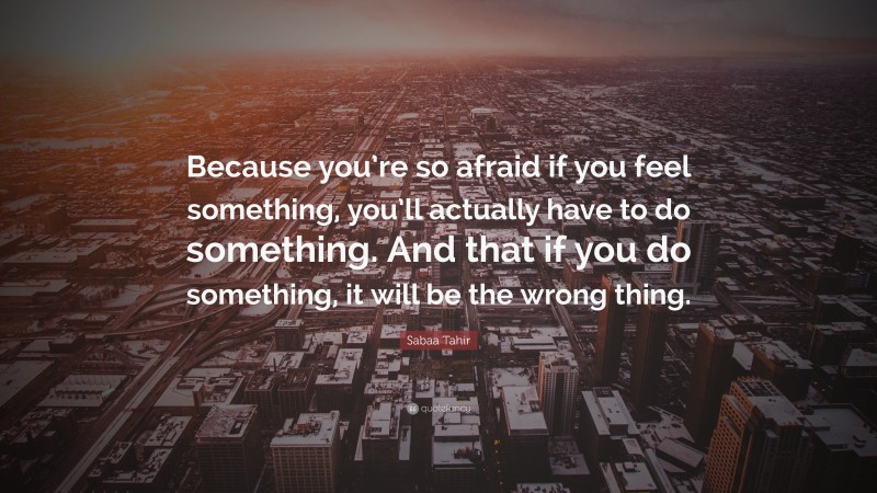 Sabaa Tahir Quote: “Because you’re so afraid if you feel something, you’ll actually have to do something. And that if you do something, it will be the wrong thing.”