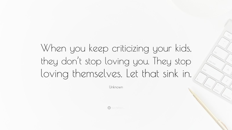 Unknown Quote: “When you keep criticizing your kids, they don’t stop loving you. They stop loving themselves. Let that sink in.”