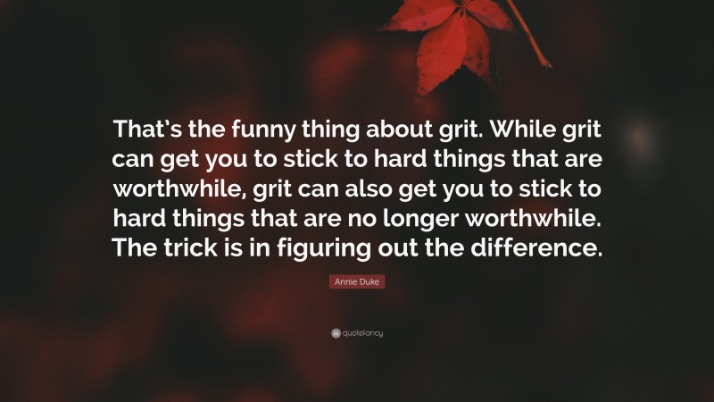 Annie Duke Quote: “That’s the funny thing about grit. While grit can get you to stick to hard things that are worthwhile, grit can also get you to stick to hard things that are no longer worthwhile. The trick is in figuring out the difference.”
