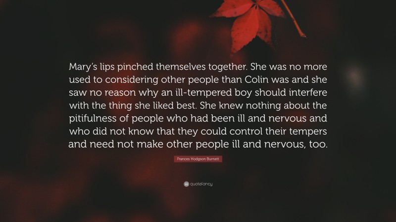 Frances Hodgson Burnett Quote: “Mary’s lips pinched themselves together. She was no more used to considering other people than Colin was and she saw no reason why an ill-tempered boy should interfere with the thing she liked best. She knew nothing about the pitifulness of people who had been ill and nervous and who did not know that they could control their tempers and need not make other people ill and nervous, too.”