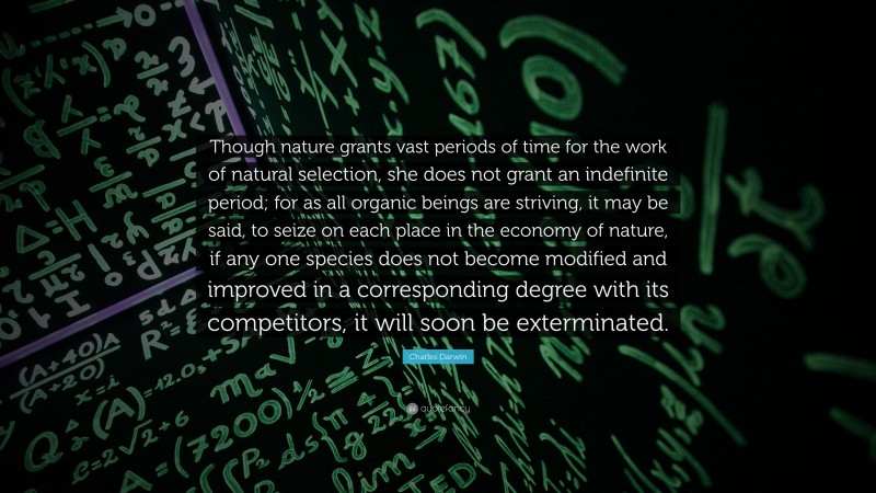 Charles Darwin Quote: “Though nature grants vast periods of time for the work of natural selection, she does not grant an indefinite period; for as all organic beings are striving, it may be said, to seize on each place in the economy of nature, if any one species does not become modified and improved in a corresponding degree with its competitors, it will soon be exterminated.”