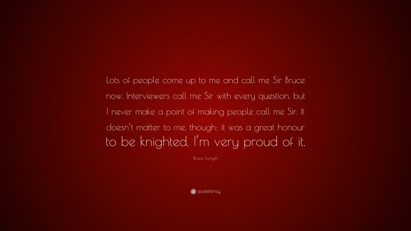 Bruce Forsyth Quote: “Lots of people come up to me and call me Sir Bruce now. Interviewers call me Sir with every question, but I never make a point of making people call me Sir. It doesn’t matter to me, though; it was a great honour to be knighted. I’m very proud of it.”