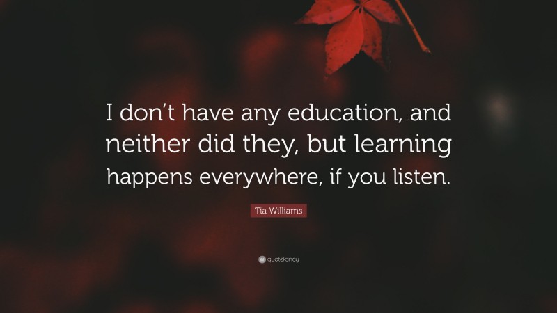 Tia Williams Quote: “I don’t have any education, and neither did they, but learning happens everywhere, if you listen.”