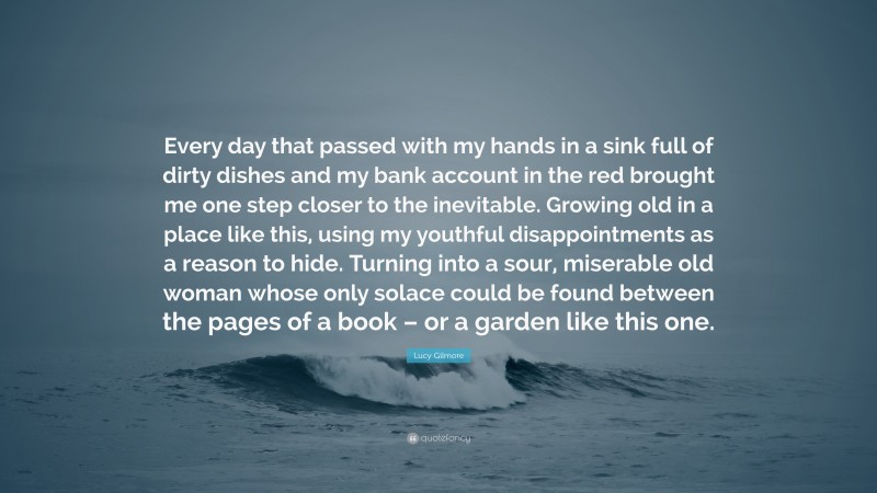 Lucy Gilmore Quote: “Every day that passed with my hands in a sink full of dirty dishes and my bank account in the red brought me one step closer to the inevitable. Growing old in a place like this, using my youthful disappointments as a reason to hide. Turning into a sour, miserable old woman whose only solace could be found between the pages of a book – or a garden like this one.”