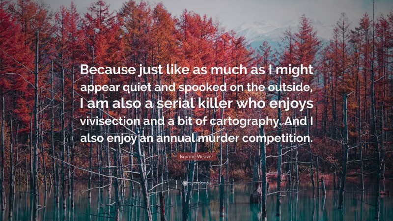 Brynne Weaver Quote: “Because just like as much as I might appear quiet and spooked on the outside, I am also a serial killer who enjoys vivisection and a bit of cartography. And I also enjoy an annual murder competition.”
