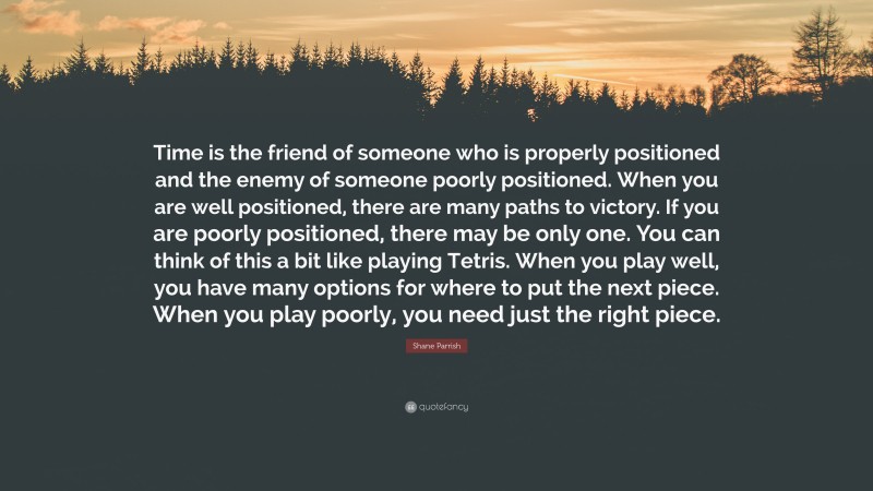 Shane Parrish Quote: “Time is the friend of someone who is properly positioned and the enemy of someone poorly positioned. When you are well positioned, there are many paths to victory. If you are poorly positioned, there may be only one. You can think of this a bit like playing Tetris. When you play well, you have many options for where to put the next piece. When you play poorly, you need just the right piece.”