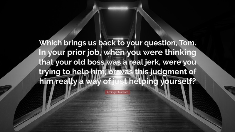 Arbinger Institute Quote: “Which brings us back to your question, Tom. In your prior job, when you were thinking that your old boss was a real jerk, were you trying to help him, or was this judgment of him really a way of just helping yourself?”
