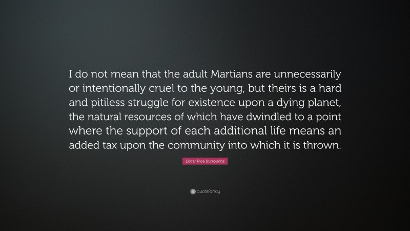 Edgar Rice Burroughs Quote: “I do not mean that the adult Martians are unnecessarily or intentionally cruel to the young, but theirs is a hard and pitiless struggle for existence upon a dying planet, the natural resources of which have dwindled to a point where the support of each additional life means an added tax upon the community into which it is thrown.”