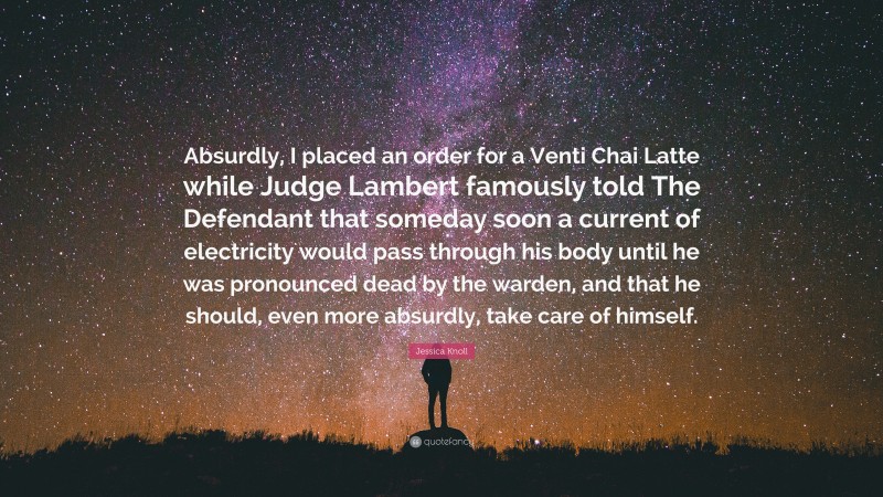 Jessica Knoll Quote: “Absurdly, I placed an order for a Venti Chai Latte while Judge Lambert famously told The Defendant that someday soon a current of electricity would pass through his body until he was pronounced dead by the warden, and that he should, even more absurdly, take care of himself.”