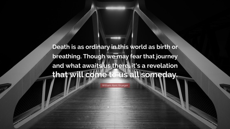 William Kent Krueger Quote: “Death is as ordinary in this world as birth or breathing. Though we may fear that journey and what awaits us there, it’s a revelation that will come to us all someday.”