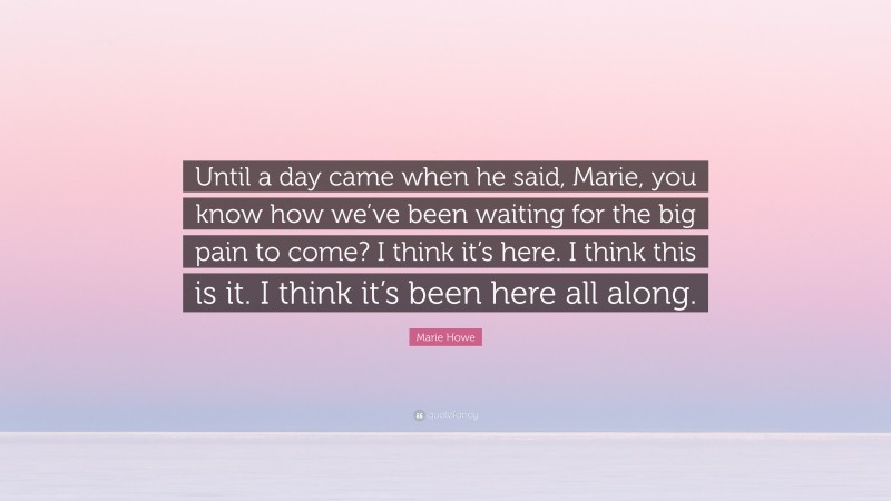 Marie Howe Quote: “Until a day came when he said, Marie, you know how we’ve been waiting for the big pain to come? I think it’s here. I think this is it. I think it’s been here all along.”