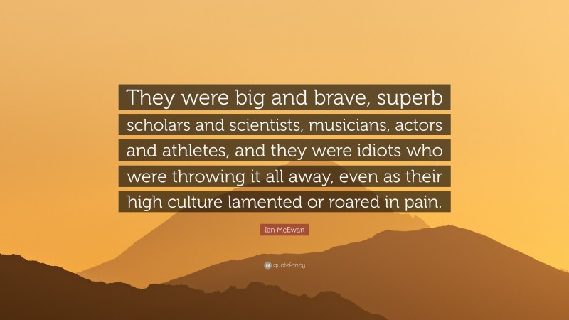 Ian McEwan Quote: “They were big and brave, superb scholars and scientists, musicians, actors and athletes, and they were idiots who were throwing it all away, even as their high culture lamented or roared in pain.”