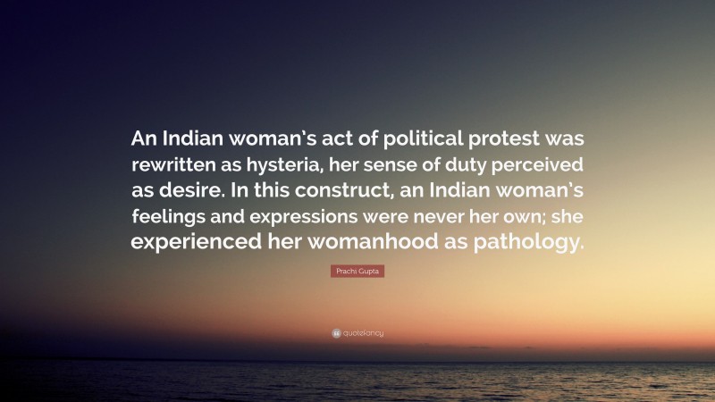 Prachi Gupta Quote: “An Indian woman’s act of political protest was rewritten as hysteria, her sense of duty perceived as desire. In this construct, an Indian woman’s feelings and expressions were never her own; she experienced her womanhood as pathology.”