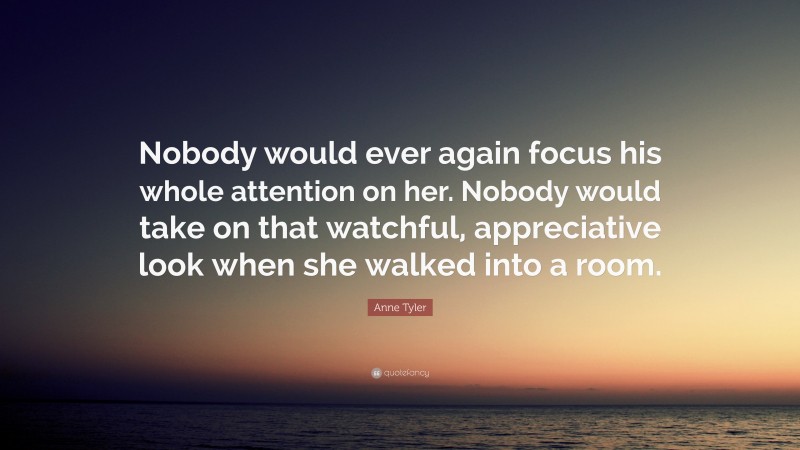 Anne Tyler Quote: “Nobody would ever again focus his whole attention on her. Nobody would take on that watchful, appreciative look when she walked into a room.”