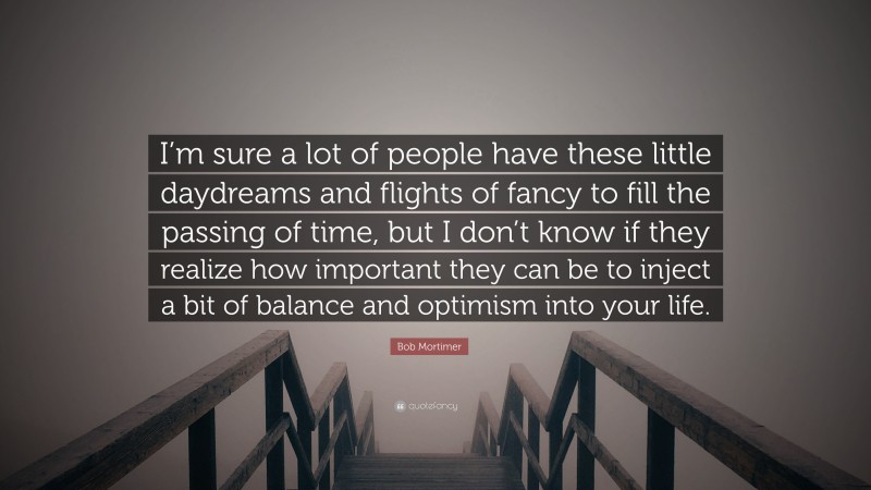 Bob Mortimer Quote: “I’m sure a lot of people have these little daydreams and flights of fancy to fill the passing of time, but I don’t know if they realize how important they can be to inject a bit of balance and optimism into your life.”