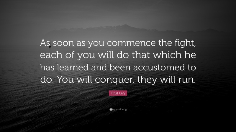 Titus Livy Quote: “As soon as you commence the fight, each of you will do that which he has learned and been accustomed to do. You will conquer, they will run.”