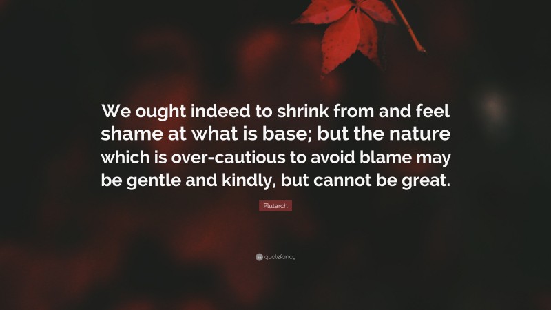Plutarch Quote: “We ought indeed to shrink from and feel shame at what is base; but the nature which is over-cautious to avoid blame may be gentle and kindly, but cannot be great.”