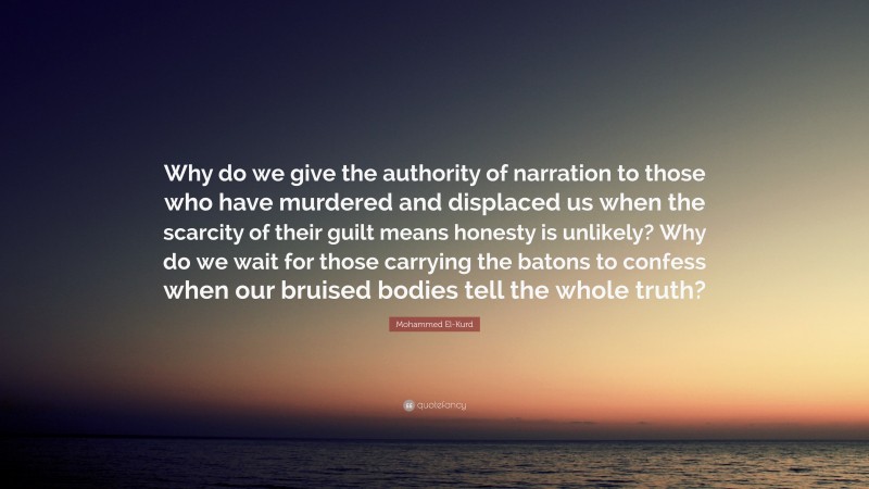 Mohammed El-Kurd Quote: “Why do we give the authority of narration to those who have murdered and displaced us when the scarcity of their guilt means honesty is unlikely? Why do we wait for those carrying the batons to confess when our bruised bodies tell the whole truth?”