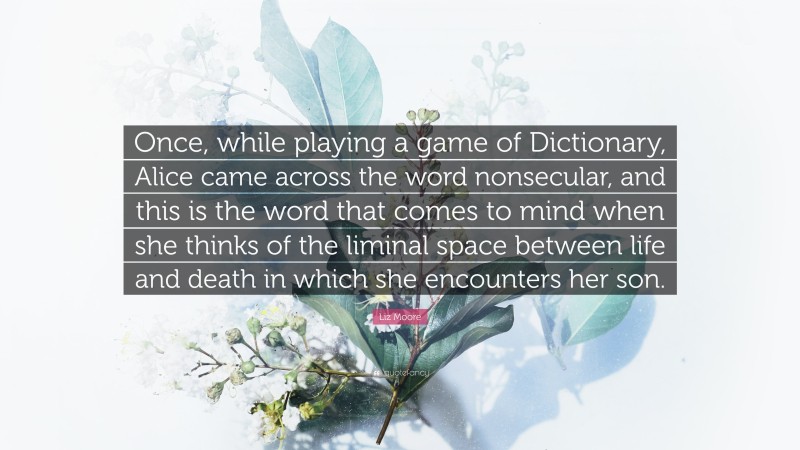 Liz Moore Quote: “Once, while playing a game of Dictionary, Alice came across the word nonsecular, and this is the word that comes to mind when she thinks of the liminal space between life and death in which she encounters her son.”