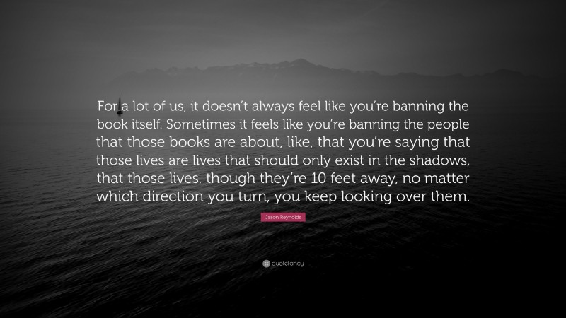 Jason Reynolds Quote: “For a lot of us, it doesn’t always feel like you’re banning the book itself. Sometimes it feels like you’re banning the people that those books are about, like, that you’re saying that those lives are lives that should only exist in the shadows, that those lives, though they’re 10 feet away, no matter which direction you turn, you keep looking over them.”