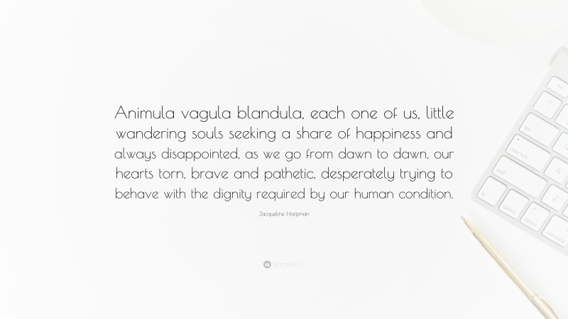 Jacqueline Harpman Quote: “Animula vagula blandula, each one of us, little wandering souls seeking a share of happiness and always disappointed, as we go from dawn to dawn, our hearts torn, brave and pathetic, desperately trying to behave with the dignity required by our human condition.”