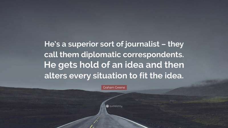 Graham Greene Quote: “He’s a superior sort of journalist – they call them diplomatic correspondents. He gets hold of an idea and then alters every situation to fit the idea.”