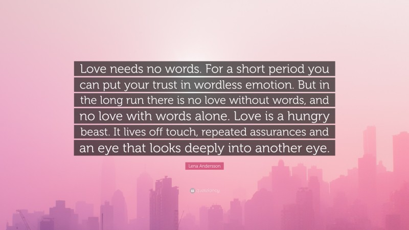 Lena Andersson Quote: “Love needs no words. For a short period you can put your trust in wordless emotion. But in the long run there is no love without words, and no love with words alone. Love is a hungry beast. It lives off touch, repeated assurances and an eye that looks deeply into another eye.”