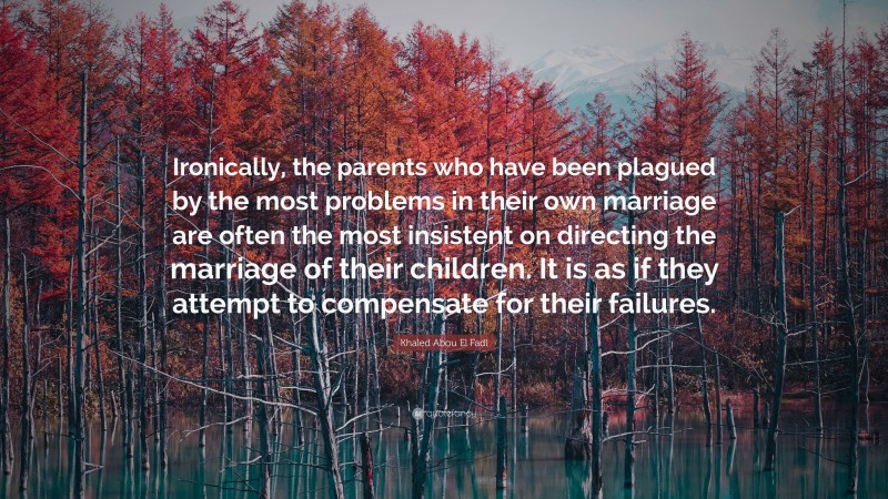 Khaled Abou El Fadl Quote: “Ironically, the parents who have been plagued by the most problems in their own marriage are often the most insistent on directing the marriage of their children. It is as if they attempt to compensate for their failures.”