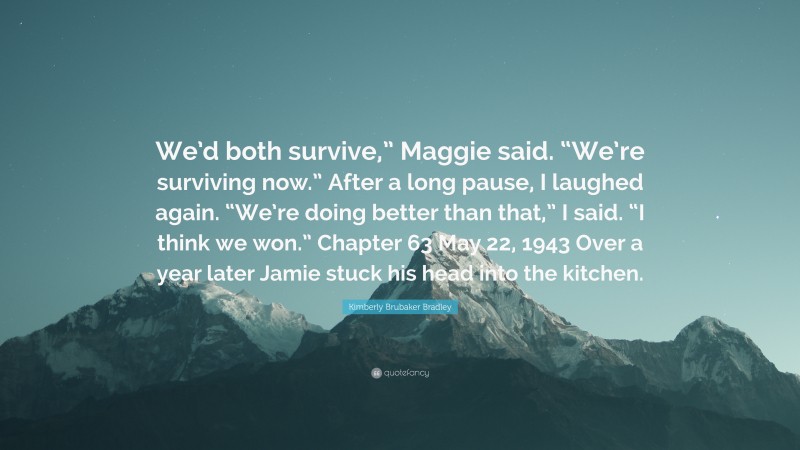 Kimberly Brubaker Bradley Quote: “We’d both survive,” Maggie said. “We’re surviving now.” After a long pause, I laughed again. “We’re doing better than that,” I said. “I think we won.” Chapter 63 May 22, 1943 Over a year later Jamie stuck his head into the kitchen.”
