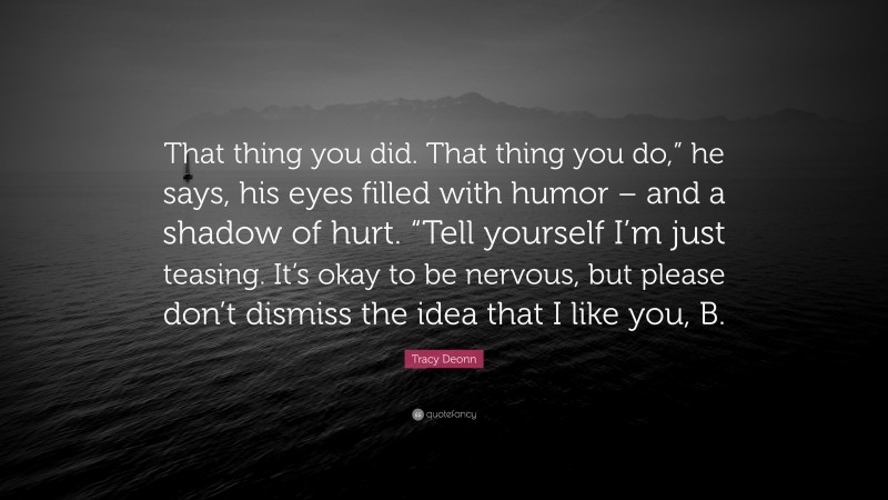 Tracy Deonn Quote: “That thing you did. That thing you do,” he says, his eyes filled with humor – and a shadow of hurt. “Tell yourself I’m just teasing. It’s okay to be nervous, but please don’t dismiss the idea that I like you, B.”
