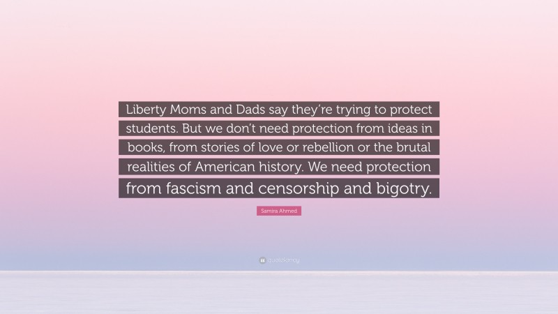 Samira Ahmed Quote: “Liberty Moms and Dads say they’re trying to protect students. But we don’t need protection from ideas in books, from stories of love or rebellion or the brutal realities of American history. We need protection from fascism and censorship and bigotry.”