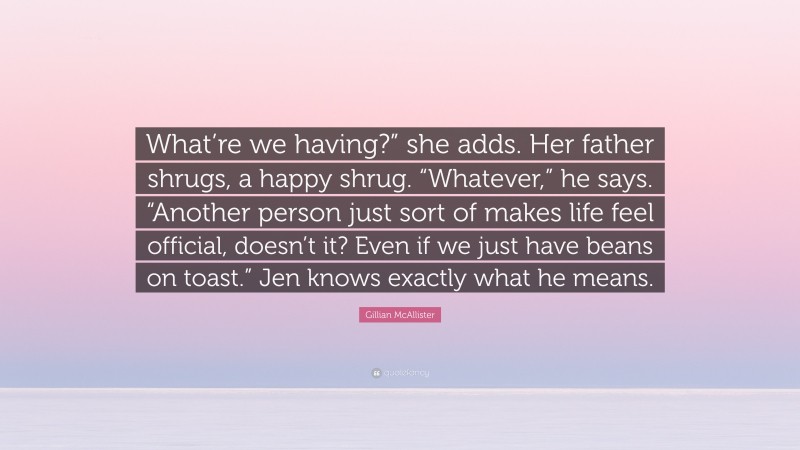 Gillian McAllister Quote: “What’re we having?” she adds. Her father shrugs, a happy shrug. “Whatever,” he says. “Another person just sort of makes life feel official, doesn’t it? Even if we just have beans on toast.” Jen knows exactly what he means.”
