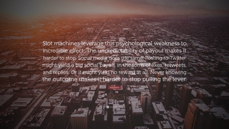 Max Fisher Quote: “Slot machines leverage this psychological weakness to incredible effect. The unpredictability of payout makes it harder to stop. Social media does the same. Posting to Twitter might yield a big social payoff, in the form of likes, retweets, and replies. Or it might yield no reward at all. Never knowing the outcome makes it harder to stop pulling the lever.”