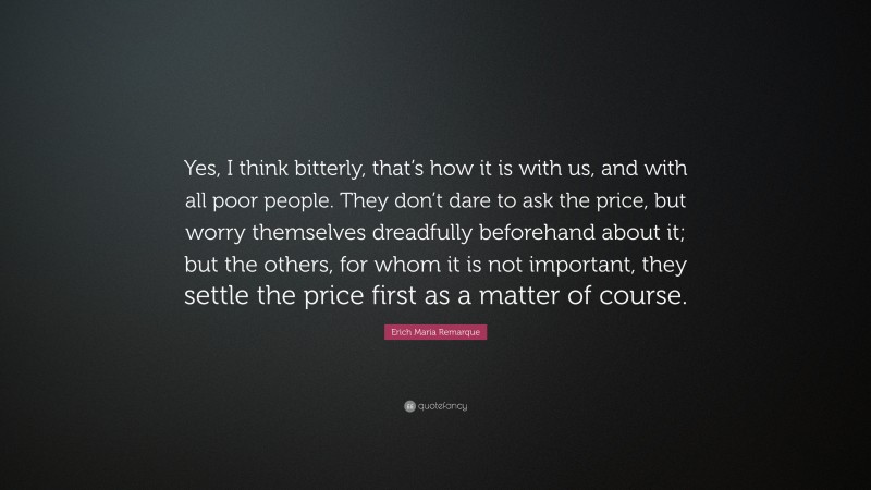 Erich Maria Remarque Quote: “Yes, I think bitterly, that’s how it is with us, and with all poor people. They don’t dare to ask the price, but worry themselves dreadfully beforehand about it; but the others, for whom it is not important, they settle the price first as a matter of course.”