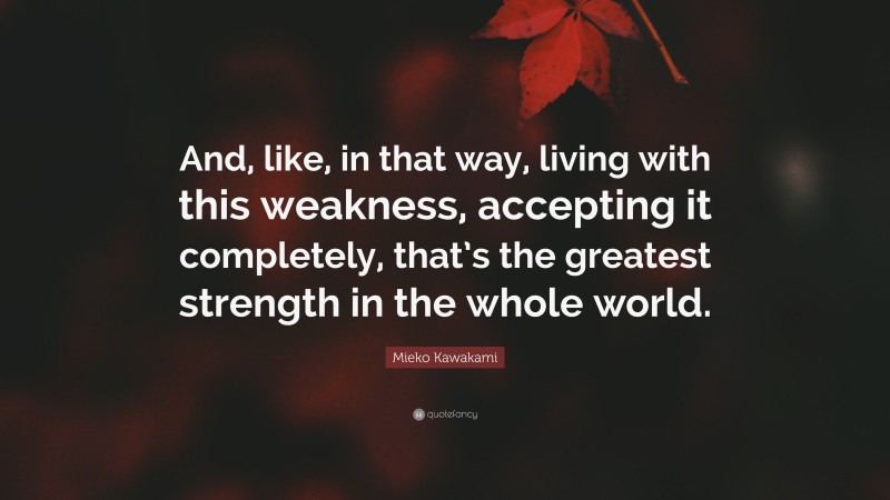 Mieko Kawakami Quote: “And, like, in that way, living with this weakness, accepting it completely, that’s the greatest strength in the whole world.”