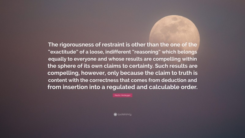 Martin Heidegger Quote: “The rigorousness of restraint is other than the one of the “exactitude” of a loose, indifferent “reasoning” which belongs equally to everyone and whose results are compelling within the sphere of its own claims to certainty. Such results are compelling, however, only because the claim to truth is content with the correctness that comes from deduction and from insertion into a regulated and calculable order.”