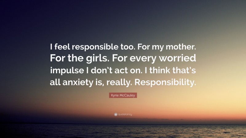 Kyrie McCauley Quote: “I feel responsible too. For my mother. For the girls. For every worried impulse I don’t act on. I think that’s all anxiety is, really. Responsibility.”