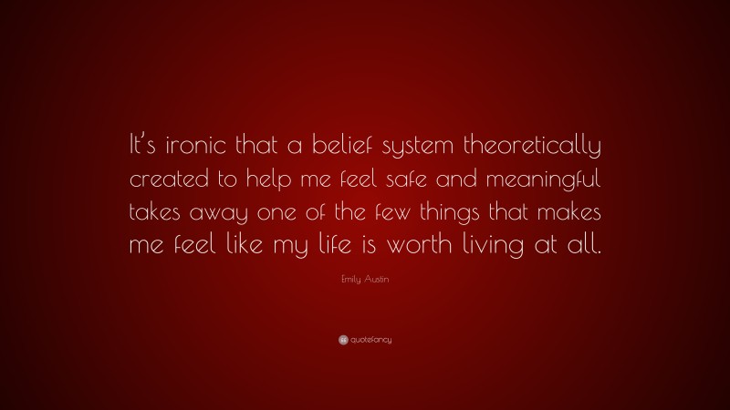Emily Austin Quote: “It’s ironic that a belief system theoretically created to help me feel safe and meaningful takes away one of the few things that makes me feel like my life is worth living at all.”