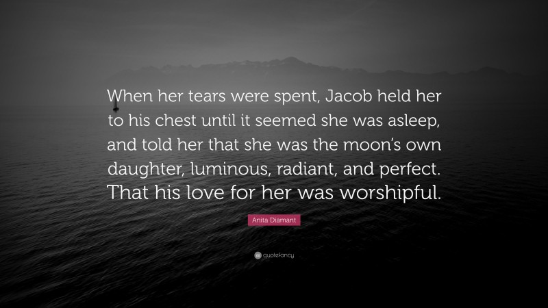 Anita Diamant Quote: “When her tears were spent, Jacob held her to his chest until it seemed she was asleep, and told her that she was the moon’s own daughter, luminous, radiant, and perfect. That his love for her was worshipful.”