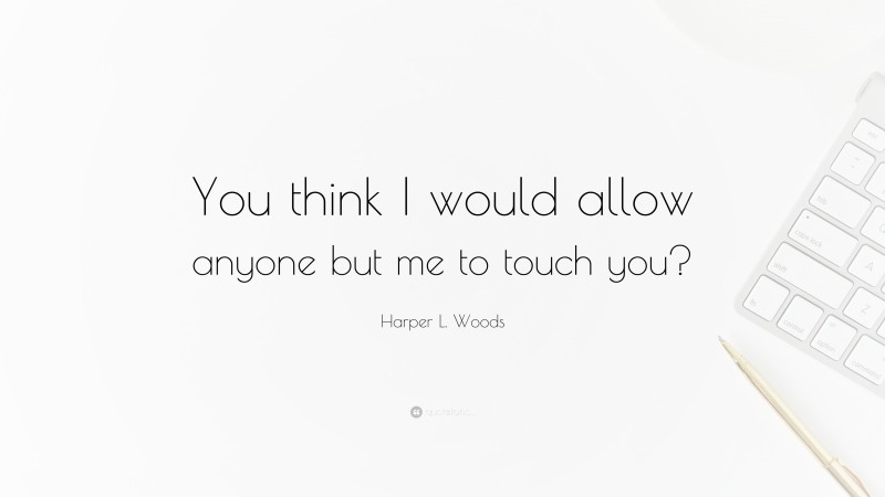 Harper L. Woods Quote: “You think I would allow anyone but me to touch you?”