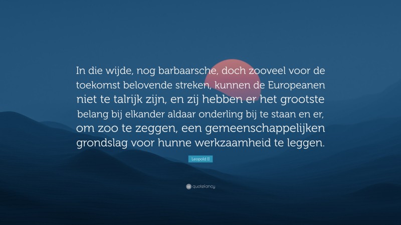 Leopold II Quote: “In die wijde, nog barbaarsche, doch zooveel voor de toekomst belovende streken, kunnen de Europeanen niet te talrijk zijn, en zij hebben er het grootste belang bij elkander aldaar onderling bij te staan en er, om zoo te zeggen, een gemeenschappelijken grondslag voor hunne werkzaamheid te leggen.”