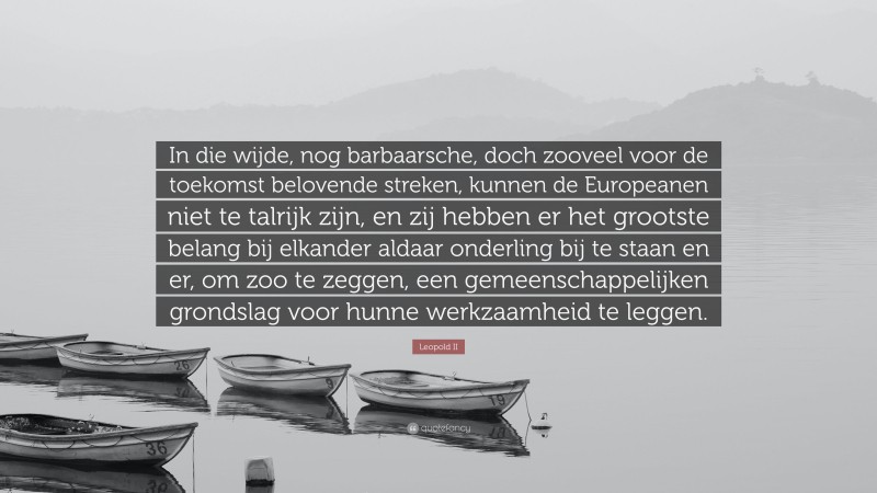 Leopold II Quote: “In die wijde, nog barbaarsche, doch zooveel voor de toekomst belovende streken, kunnen de Europeanen niet te talrijk zijn, en zij hebben er het grootste belang bij elkander aldaar onderling bij te staan en er, om zoo te zeggen, een gemeenschappelijken grondslag voor hunne werkzaamheid te leggen.”