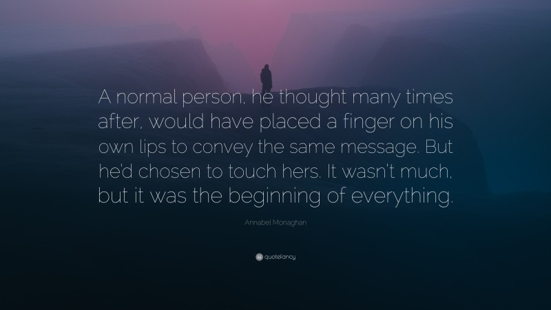 Annabel Monaghan Quote: “A normal person, he thought many times after, would have placed a finger on his own lips to convey the same message. But he’d chosen to touch hers. It wasn’t much, but it was the beginning of everything.”